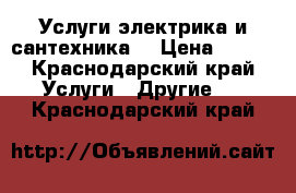 Услуги электрика и сантехника  › Цена ­ 500 - Краснодарский край Услуги » Другие   . Краснодарский край